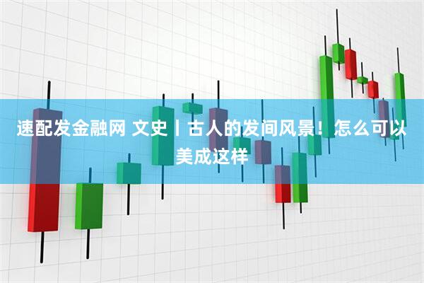 速配发金融网 文史丨古人的发间风景！怎么可以美成这样