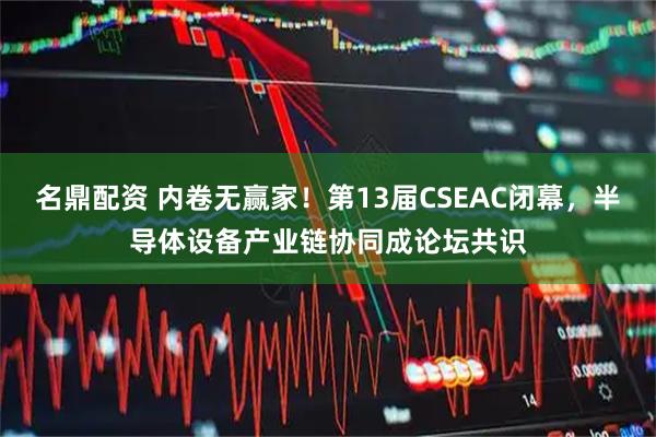 名鼎配资 内卷无赢家！第13届CSEAC闭幕，半导体设备产业链协同成论坛共识