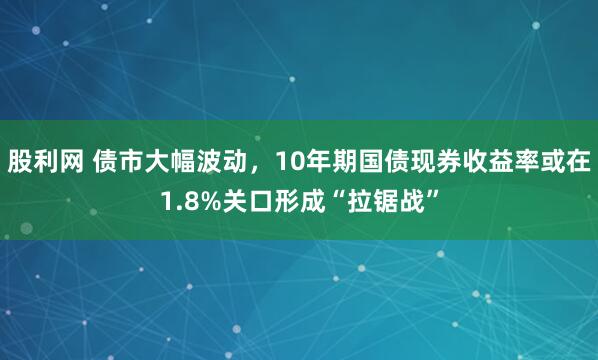 股利网 债市大幅波动，10年期国债现券收益率或在1.8%关口形成“拉锯战”