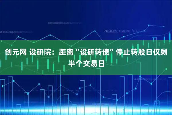创元网 设研院：距离“设研转债”停止转股日仅剩半个交易日