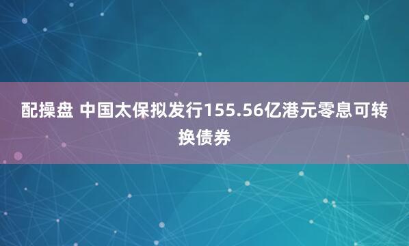 配操盘 中国太保拟发行155.56亿港元零息可转换债券