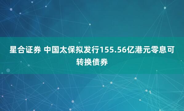 星合证券 中国太保拟发行155.56亿港元零息可转换债券