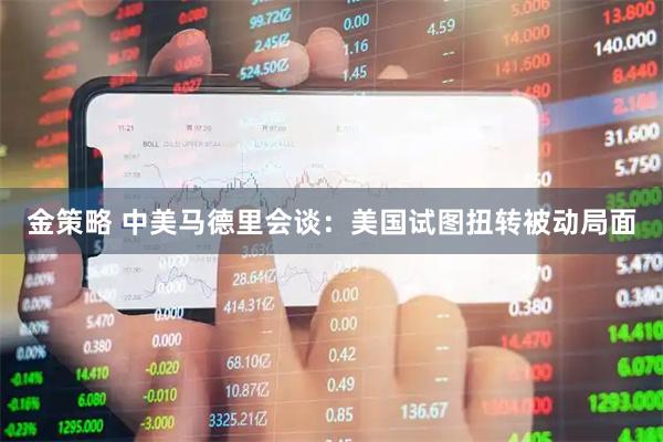 金策略 中美马德里会谈：美国试图扭转被动局面