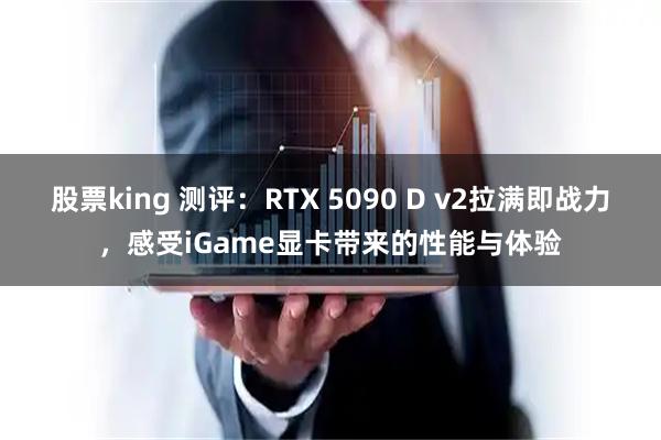 股票king 测评：RTX 5090 D v2拉满即战力，感受iGame显卡带来的性能与体验