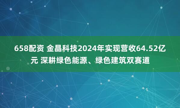 658配资 金晶科技2024年实现营收64.52亿元 深耕绿色能源、绿色建筑双赛道
