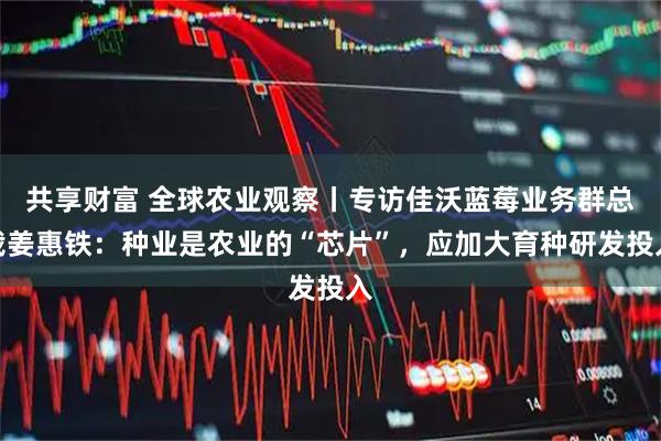 共享财富 全球农业观察丨专访佳沃蓝莓业务群总裁姜惠铁：种业是农业的“芯片”，应加大育种研发投入