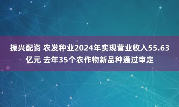 振兴配资 农发种业2024年实现营业收入55.63亿元 去年35个农作物新品种通过审定