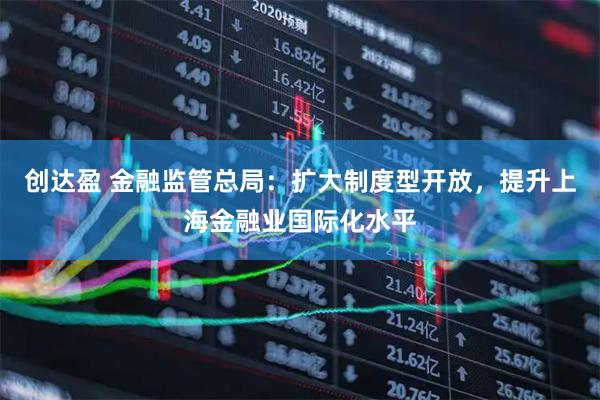 创达盈 金融监管总局：扩大制度型开放，提升上海金融业国际化水平