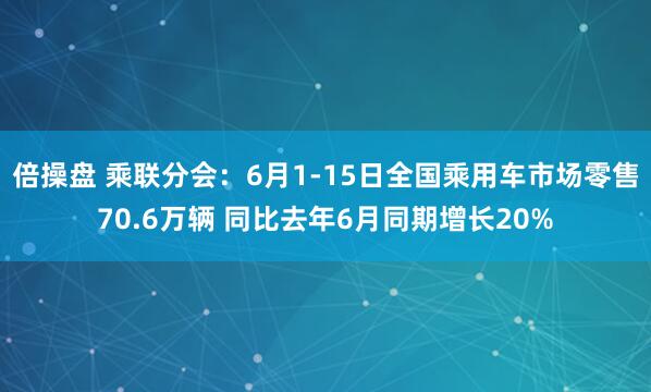 倍操盘 乘联分会：6月1-15日全国乘用车市场零售70.6万辆 同比去年6月同期增长20%