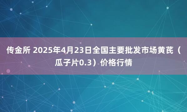 传金所 2025年4月23日全国主要批发市场黄芪（瓜子片0.3）价格行情