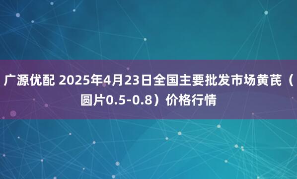广源优配 2025年4月23日全国主要批发市场黄芪（圆片0.5-0.8）价格行情