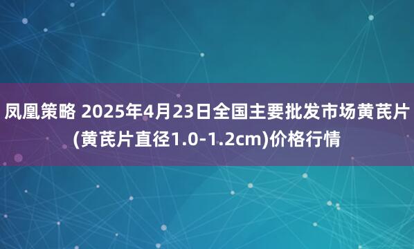 凤凰策略 2025年4月23日全国主要批发市场黄芪片(黄芪片直径1.0-1.2cm)价格行情