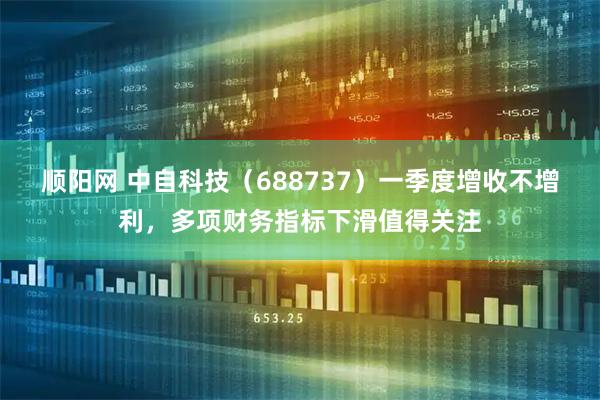 顺阳网 中自科技（688737）一季度增收不增利，多项财务指标下滑值得关注