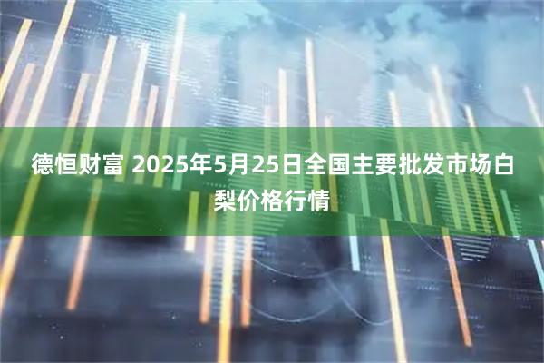 德恒财富 2025年5月25日全国主要批发市场白梨价格行情