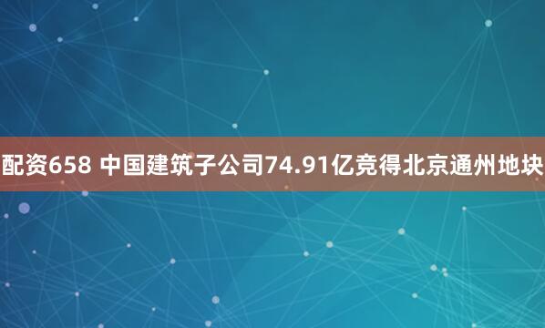 配资658 中国建筑子公司74.91亿竞得北京通州地块