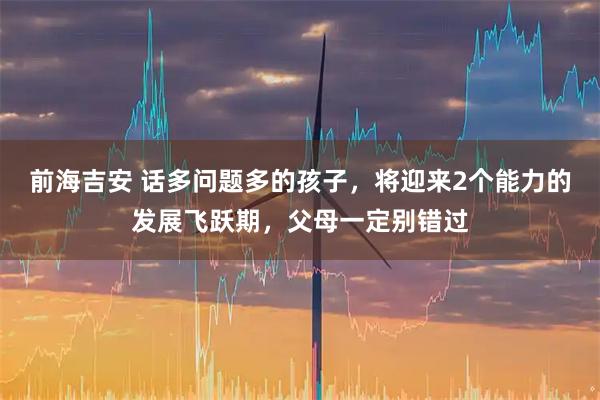 前海吉安 话多问题多的孩子，将迎来2个能力的发展飞跃期，父母一定别错过
