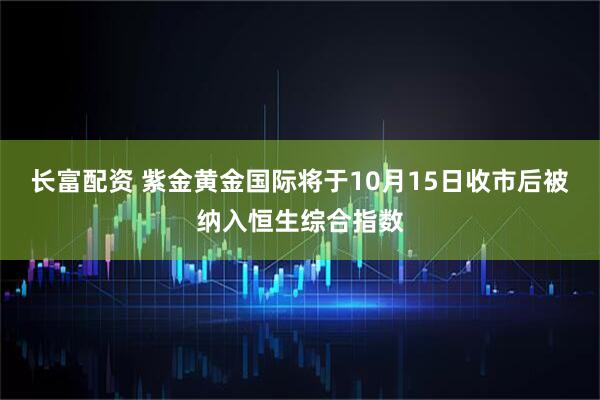 长富配资 紫金黄金国际将于10月15日收市后被纳入恒生综合指数