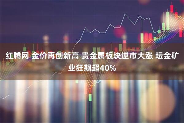 红腾网 金价再创新高 贵金属板块逆市大涨 坛金矿业狂飙超40%
