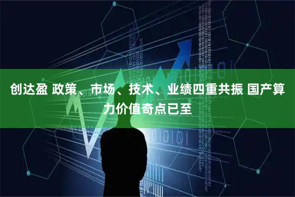 创达盈 政策、市场、技术、业绩四重共振 国产算力价值奇点已至