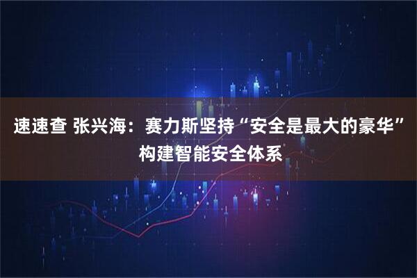 速速查 张兴海：赛力斯坚持“安全是最大的豪华” 构建智能安全体系