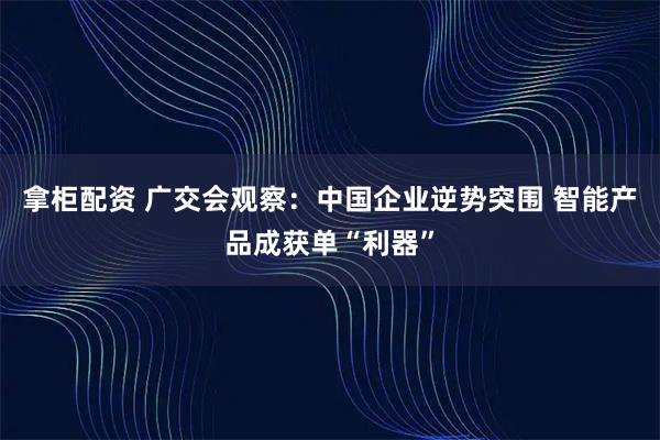 拿柜配资 广交会观察：中国企业逆势突围 智能产品成获单“利器”