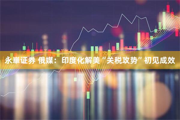 永崋证券 俄媒：印度化解美“关税攻势”初见成效