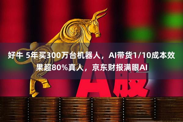 好牛 5年买300万台机器人，AI带货1/10成本效果超80%真人，京东财报满眼AI