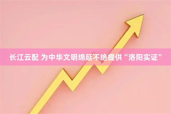 长江云配 为中华文明绵延不绝提供“洛阳实证”