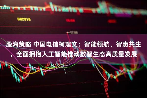 股海策略 中国电信柯瑞文：智能领航、智惠共生，全面拥抱人工智能推动数智生态高质量发展