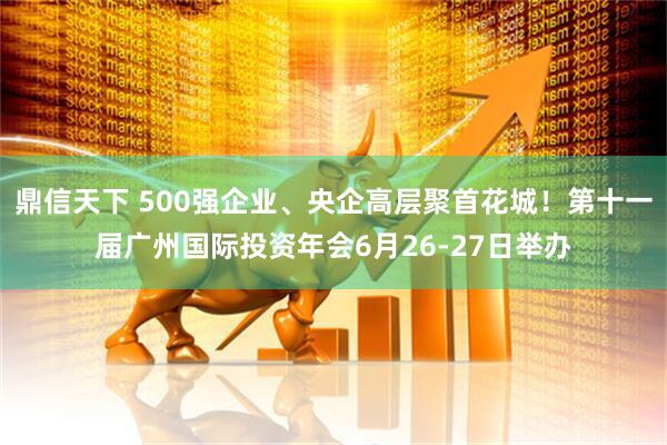 鼎信天下 500强企业、央企高层聚首花城！第十一届广州国际投资年会6月26-27日举办