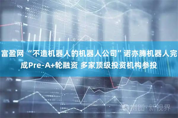 富盈网 “不造机器人的机器人公司”诺亦腾机器人完成Pre-A+轮融资 多家顶级投资机构参投