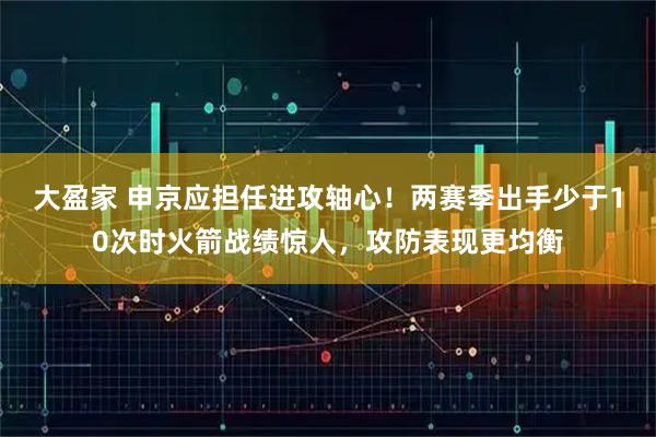 大盈家 申京应担任进攻轴心！两赛季出手少于10次时火箭战绩惊人，攻防表现更均衡