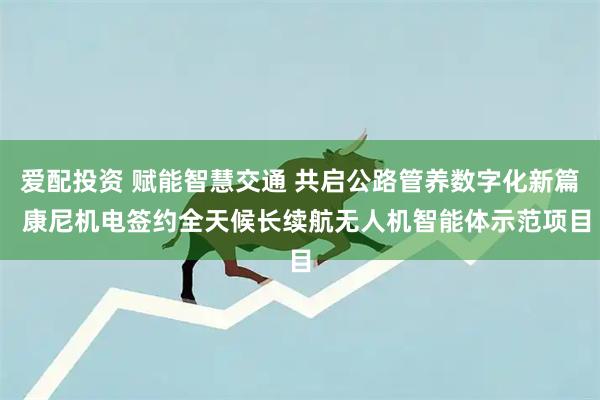 爱配投资 赋能智慧交通 共启公路管养数字化新篇  康尼机电签约全天候长续航无人机智能体示范项目