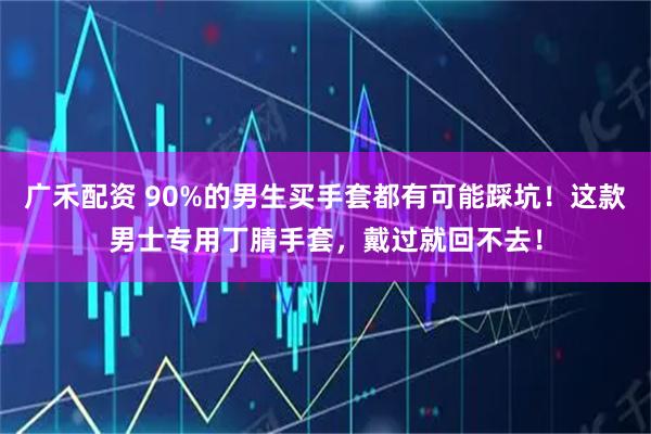 广禾配资 90%的男生买手套都有可能踩坑！这款男士专用丁腈手套，戴过就回不去！