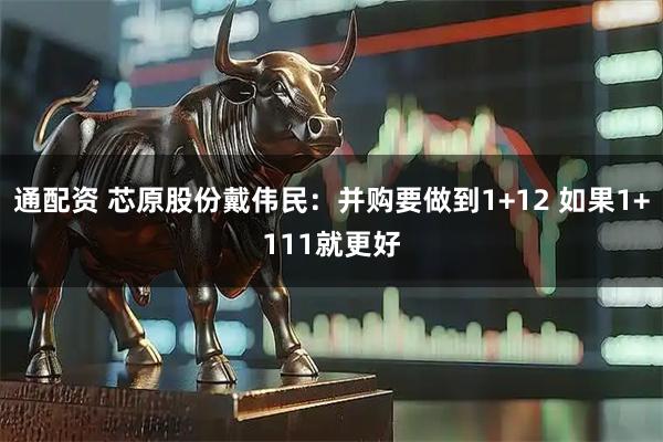 通配资 芯原股份戴伟民:并购要做到1+12 如果1+111就更好