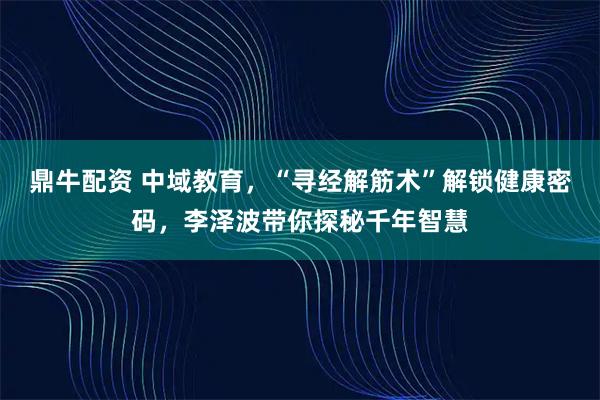 鼎牛配资 中域教育，“寻经解筋术”解锁健康密码，李泽波带你探秘千年智慧