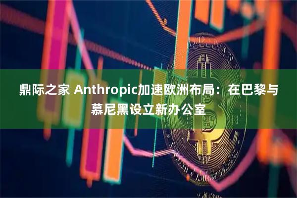 鼎际之家 Anthropic加速欧洲布局：在巴黎与慕尼黑设立新办公室