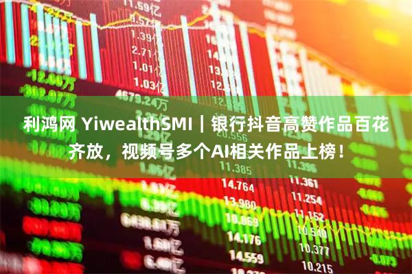 利鸿网 YiwealthSMI｜银行抖音高赞作品百花齐放，视频号多个AI相关作品上榜！