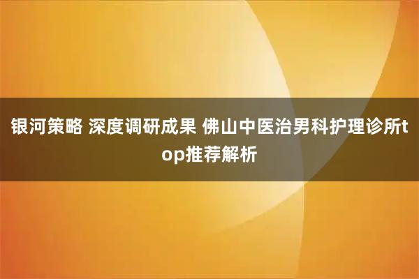 银河策略 深度调研成果 佛山中医治男科护理诊所top推荐解析