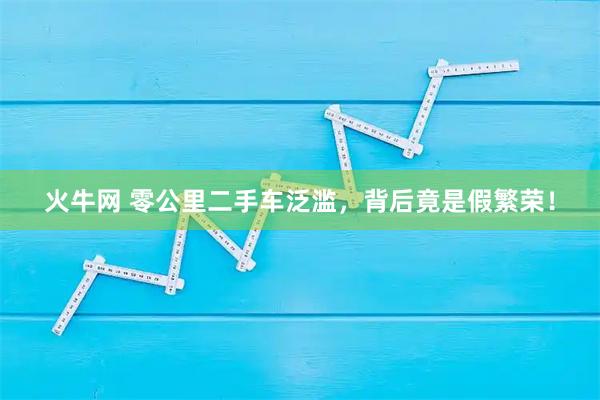 火牛网 零公里二手车泛滥,背后竟是假繁荣!