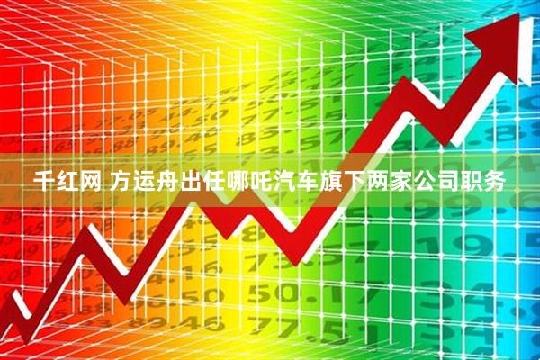 千红网 方运舟出任哪吒汽车旗下两家公司职务
